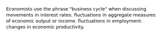 Economists use the phrase "business cycle" when discussing movements in interest rates. fluctuations in aggregate measures of economic output or income. fluctuations in employment. changes in economic productivity.