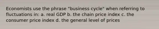 Economists use the phrase "business cycle" when referring to fluctuations in: a. real GDP b. the chain price index c. the consumer price index d. the general level of prices