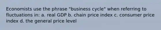 Economists use the phrase "business cycle" when referring to fluctuations in: a. real GDP b. chain price index c. consumer price index d. the general price level