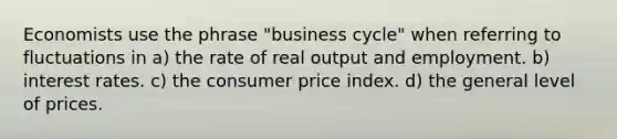 Economists use the phrase "business cycle" when referring to fluctuations in a) the rate of real output and employment. b) interest rates. c) the consumer price index. d) the general level of prices.