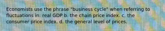 Economists use the phrase "business cycle" when referring to fluctuations in: real GDP b. the chain price index. c. the consumer price index. d. the general level of prices.