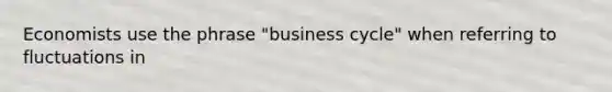 Economists use the phrase "business cycle" when referring to fluctuations in