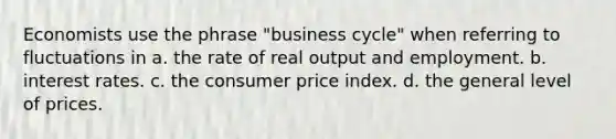 Economists use the phrase "business cycle" when referring to fluctuations in a. the rate of real output and employment. b. interest rates. c. the consumer price index. d. the general level of prices.