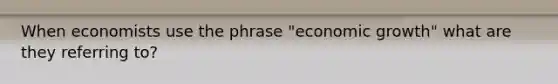 When economists use the phrase "economic growth" what are they referring to?