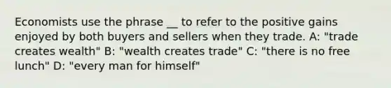 Economists use the phrase __ to refer to the positive gains enjoyed by both buyers and sellers when they trade. A: "trade creates wealth" B: "wealth creates trade" C: "there is no free lunch" D: "every man for himself"