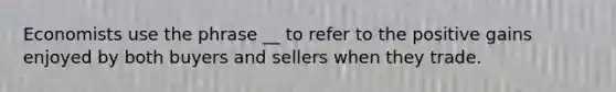 Economists use the phrase __ to refer to the positive gains enjoyed by both buyers and sellers when they trade.