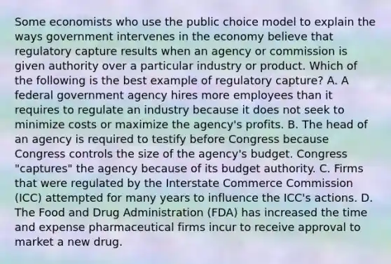 Some economists who use the public choice model to explain the ways government intervenes in the economy believe that regulatory capture results when an agency or commission is given authority over a particular industry or product. Which of the following is the best example of regulatory capture? A. A federal government agency hires more employees than it requires to regulate an industry because it does not seek to minimize costs or maximize the agency's profits. B. The head of an agency is required to testify before Congress because Congress controls the size of the agency's budget. Congress "captures" the agency because of its budget authority. C. Firms that were regulated by the Interstate Commerce Commission (ICC) attempted for many years to influence the ICC's actions. D. The Food and Drug Administration (FDA) has increased the time and expense pharmaceutical firms incur to receive approval to market a new drug.