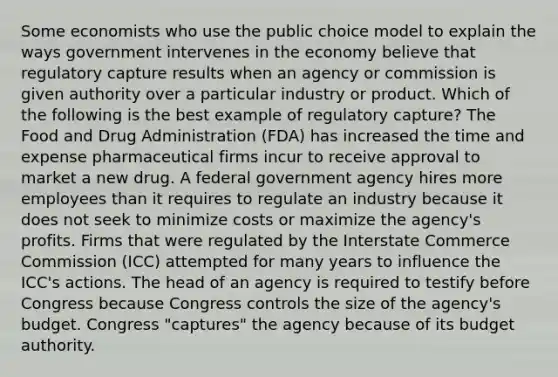 Some economists who use the public choice model to explain the ways government intervenes in the economy believe that regulatory capture results when an agency or commission is given authority over a particular industry or product. Which of the following is the best example of regulatory capture? The Food and Drug Administration (FDA) has increased the time and expense pharmaceutical firms incur to receive approval to market a new drug. A federal government agency hires more employees than it requires to regulate an industry because it does not seek to minimize costs or maximize the agency's profits. Firms that were regulated by the Interstate Commerce Commission (ICC) attempted for many years to influence the ICC's actions. The head of an agency is required to testify before Congress because Congress controls the size of the agency's budget. Congress "captures" the agency because of its budget authority.