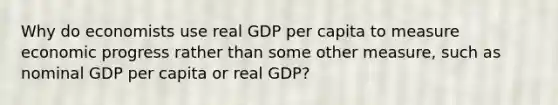 Why do economists use real GDP per capita to measure economic progress rather than some other measure, such as nominal GDP per capita or real GDP?