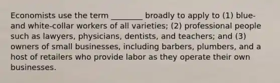 Economists use the term ________ broadly to apply to (1) blue- and white-collar workers of all varieties; (2) professional people such as lawyers, physicians, dentists, and teachers; and (3) owners of small businesses, including barbers, plumbers, and a host of retailers who provide labor as they operate their own businesses.