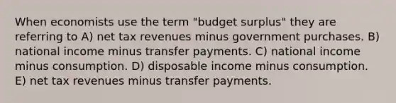 When economists use the term "budget surplus" they are referring to A) net tax revenues minus government purchases. B) national income minus transfer payments. C) national income minus consumption. D) disposable income minus consumption. E) net tax revenues minus transfer payments.