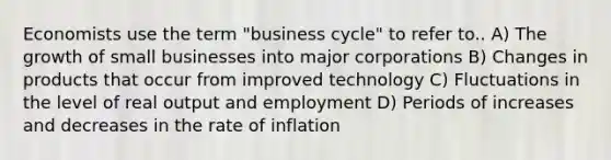 Economists use the term "business cycle" to refer to.. A) The growth of small businesses into major corporations B) Changes in products that occur from improved technology C) Fluctuations in the level of real output and employment D) Periods of increases and decreases in the rate of inflation