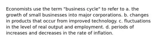 Economists use the term "business cycle" to refer to a. the growth of small businesses into major corporations. b. changes in products that occur from improved technology. c. fluctuations in the level of real output and employment. d. periods of increases and decreases in the rate of inflation.