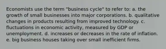 Economists use the term "business cycle" to refer to: a. the growth of small businesses into major corporations. b. qualitative changes in products resulting from improved technology. c. fluctuations in economic activity, measured by GDP or unemployment. d. increases or decreases in the rate of inflation. e. big business houses taking over small inefficient firms.