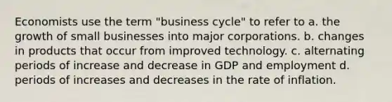 Economists use the term "business cycle" to refer to a. the growth of small businesses into major corporations. b. changes in products that occur from improved technology. c. alternating periods of increase and decrease in GDP and employment d. periods of increases and decreases in the rate of inflation.