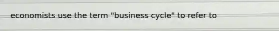 economists use the term "business cycle" to refer to