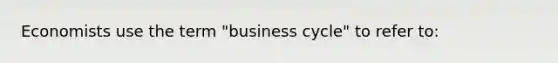 Economists use the term "business cycle" to refer to: