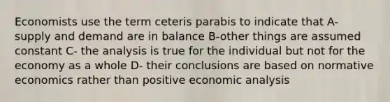 Economists use the term ceteris parabis to indicate that A- supply and demand are in balance B-other things are assumed constant C- the analysis is true for the individual but not for the economy as a whole D- their conclusions are based on normative economics rather than positive economic analysis