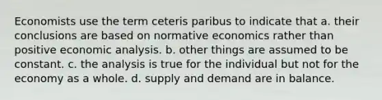 Economists use the term ceteris paribus to indicate that a. their conclusions are based on normative economics rather than positive economic analysis. b. other things are assumed to be constant. c. the analysis is true for the individual but not for the economy as a whole. d. supply and demand are in balance.