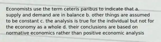 Economists use the term ceteris paribus to indicate that a. supply and demand are in balance b. other things are assumed to be constant c. the analysis is true for the individual but not for the economy as a whole d. their conclusions are based on normative economics rather than positive economic analysis