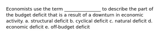 Economists use the term ________________ to describe the part of the budget deficit that is a result of a downturn in economic activity. a. structural deficit b. cyclical deficit c. natural deficit d. economic deficit e. off-budget deficit