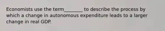 Economists use the term________ to describe the process by which a change in autonomous expenditure leads to a larger change in real GDP.