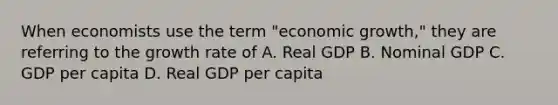 When economists use the term "economic growth," they are referring to the growth rate of A. Real GDP B. Nominal GDP C. GDP per capita D. Real GDP per capita