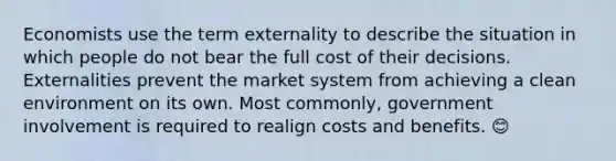 Economists use the term externality to describe the situation in which people do not bear the full cost of their decisions. Externalities prevent the market system from achieving a clean environment on its own. Most commonly, government involvement is required to realign costs and benefits. 😊