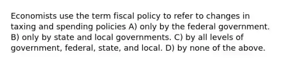 Economists use the term fiscal policy to refer to changes in taxing and spending policies A) only by the federal government. B) only by state and local governments. C) by all levels of​ government, federal,​ state, and local. D) by none of the above.