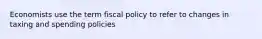 Economists use the term fiscal policy to refer to changes in taxing and spending policies