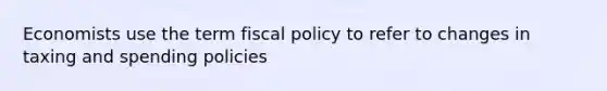 Economists use the term fiscal policy to refer to changes in taxing and spending policies