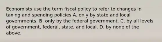 Economists use the term fiscal policy to refer to changes in taxing and spending policies A. only by state and local governments. B. only by the federal government. C. by all levels of​ government, federal,​ state, and local. D. by none of the above.