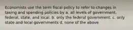 Economists use the term fiscal policy to refer to changes in taxing and spending policies by a. all levels of government, federal, state, and local. b. only the federal government. c. only state and local governments d. none of the above