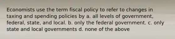 Economists use the term fiscal policy to refer to changes in taxing and spending policies by a. all levels of government, federal, state, and local. b. only the federal government. c. only state and local governments d. none of the above