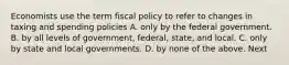 Economists use the term fiscal policy to refer to changes in taxing and spending policies A. only by the federal government. B. by all levels of government, federal, state, and local. C. only by state and local governments. D. by none of the above. Next