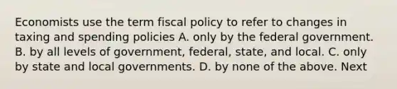 Economists use the term fiscal policy to refer to changes in taxing and spending policies A. only by the federal government. B. by all levels of government, federal, state, and local. C. only by state and local governments. D. by none of the above. Next