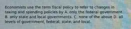 Economists use the term fiscal policy to refer to changes in taxing and spending policies by A. only the federal government. B. only state and local governments. C. none of the above D. all levels of government, federal, state, and local.