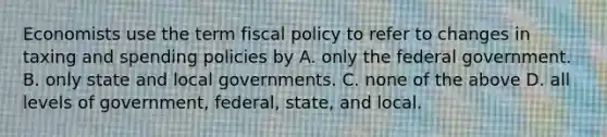 Economists use the term fiscal policy to refer to changes in taxing and spending policies by A. only the federal government. B. only state and local governments. C. none of the above D. all levels of government, federal, state, and local.