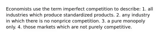 Economists use the term imperfect competition to describe: 1. all industries which produce standardized products. 2. any industry in which there is no nonprice competition. 3. a pure monopoly only. 4. those markets which are not purely competitive.