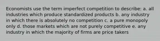 Economists use the term imperfect competition to describe: a. all industries which produce standardized products b. any industry in which there is absolutely no competition c. a pure monopoly only d. those markets which are not purely competitive e. any industry in which the majority of firms are price takers