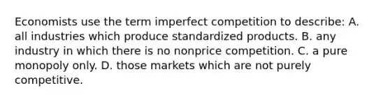 Economists use the term imperfect competition to describe: A. all industries which produce standardized products. B. any industry in which there is no nonprice competition. C. a pure monopoly only. D. those markets which are not purely competitive.