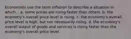 Economists use the term inflation to describe a situation in which... a. some prices are rising faster than others. b. the economy's overall price level is rising. c. the economy's overall price level is high, but not necessarily rising. d. the economy's overall output of goods and services is rising faster than the economy's overall price level.