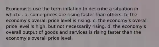 Economists use the term inflation to describe a situation in which... a. some prices are rising faster than others. b. the economy's overall price level is rising. c. the economy's overall price level is high, but not necessarily rising. d. the economy's overall output of goods and services is rising faster than the economy's overall price level.