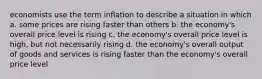 economists use the term inflation to describe a situation in which a. some prices are rising faster than others b. the economy's overall price level is rising c. the economy's overall price level is high, but not necessarily rising d. the economy's overall output of goods and services is rising faster than the economy's overall price level