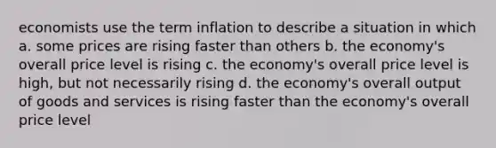 economists use the term inflation to describe a situation in which a. some prices are rising faster than others b. the economy's overall price level is rising c. the economy's overall price level is high, but not necessarily rising d. the economy's overall output of goods and services is rising faster than the economy's overall price level