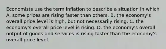 Economists use the term inflation to describe a situation in which A. some prices are rising faster than others. B. the economy's overall price level is high, but not necessarily rising. C. the economy's overall price level is rising. D. the economy's overall output of goods and services is rising faster than the economy's overall price level.