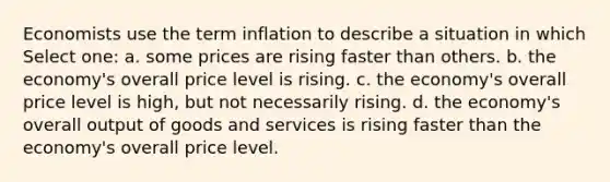 Economists use the term inflation to describe a situation in which Select one: a. some prices are rising faster than others. b. the economy's overall price level is rising. c. the economy's overall price level is high, but not necessarily rising. d. the economy's overall output of goods and services is rising faster than the economy's overall price level.