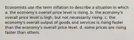 Economists use the term inflation to describe a situation in which a. the economy's overall price level is rising. b. the economy's overall price level is high, but not necessarily rising. c. the economy's overall output of goods and services is rising faster than the economy's overall price level. d. some prices are rising faster than others.