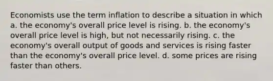 Economists use the term inflation to describe a situation in which a. the economy's overall price level is rising. b. the economy's overall price level is high, but not necessarily rising. c. the economy's overall output of goods and services is rising faster than the economy's overall price level. d. some prices are rising faster than others.