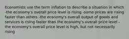 Economists use the term inflation to describe a situation in which -the economy's overall price level is rising -some prices are rising faster than others -the economy's overall output of goods and services is rising faster than the economy's overall price level -the economy's overall price level is high, but not necessarily rising